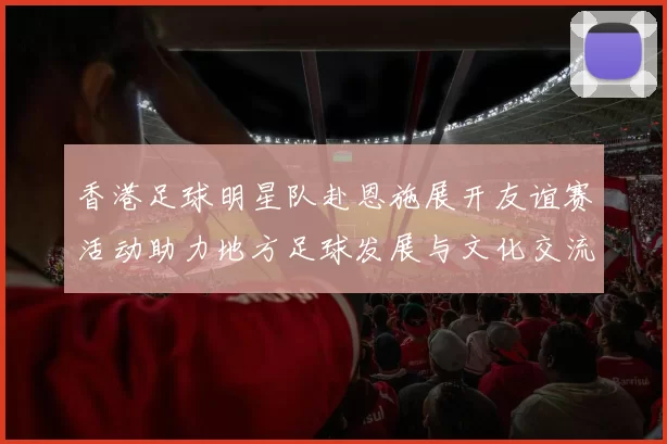 香港足球明星队赴恩施展开友谊赛活动助力地方足球发展与文化交流