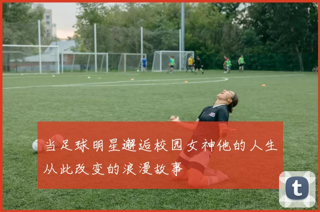 当足球明星邂逅校园女神他的人生从此改变的浪漫故事