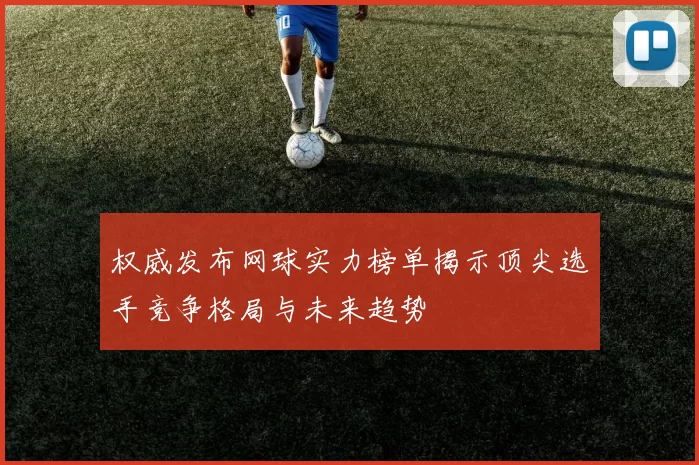 权威发布网球实力榜单揭示顶尖选手竞争格局与未来趋势