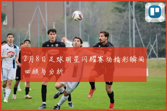2月8日足球明星闪耀赛场精彩瞬间回顾与分析