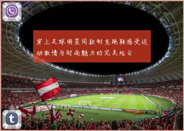 穿上足球明星同款耐克跑鞋感受运动激情与时尚魅力的完美结合