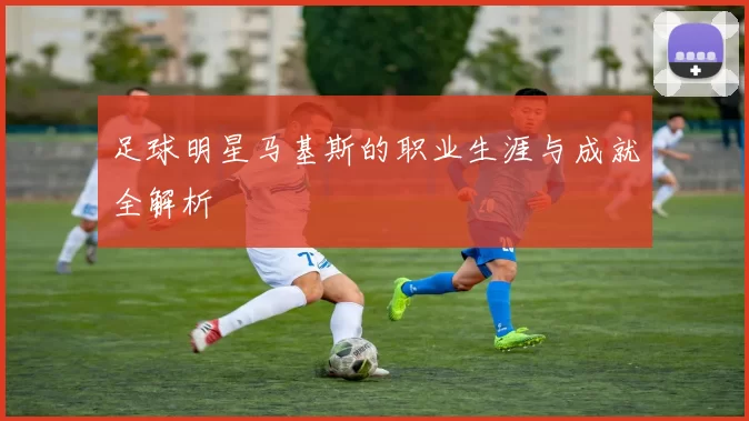 足球明星马基斯的职业生涯与成就全解析