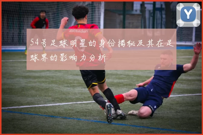 54号足球明星的身份揭秘及其在足球界的影响力分析