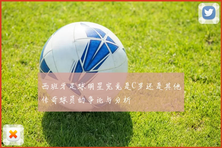 西班牙足球明星究竟是C罗还是其他传奇球员的争论与分析