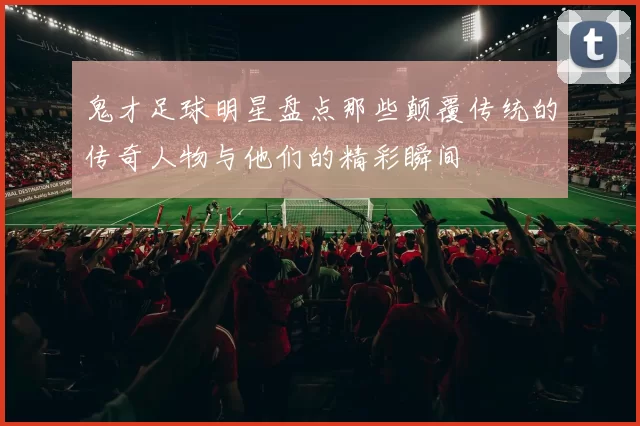 鬼才足球明星盘点那些颠覆传统的传奇人物与他们的精彩瞬间