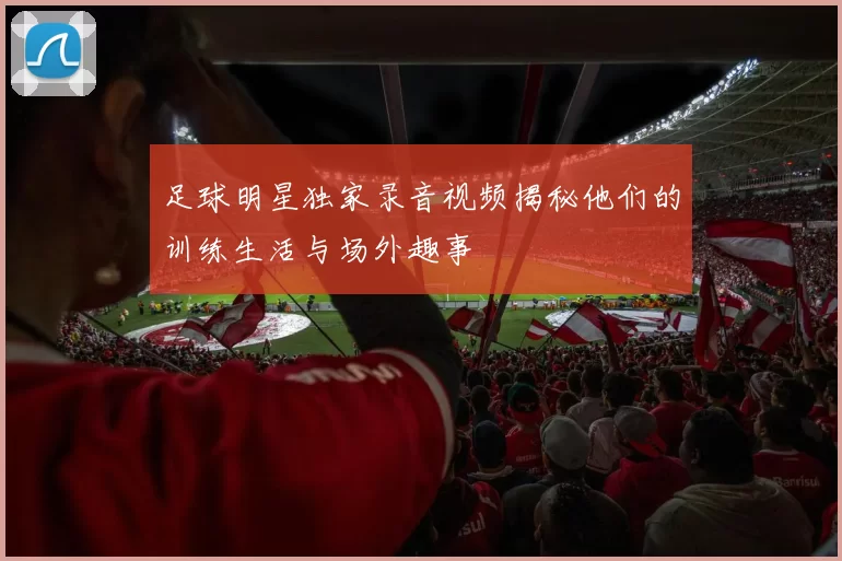 足球明星独家录音视频揭秘他们的训练生活与场外趣事