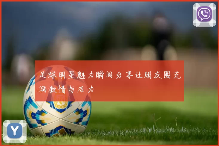 足球明星魅力瞬间分享让朋友圈充满激情与活力