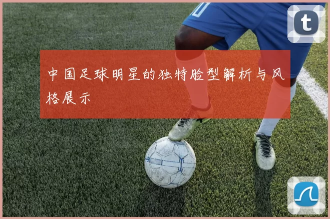 中国足球明星的独特脸型解析与风格展示