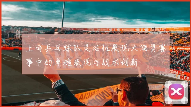 上海乒乓球队灵活性展现大满贯赛事中的卓越表现与战术创新