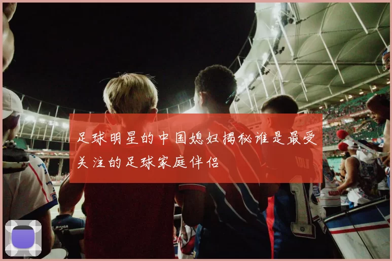 足球明星的中国媳妇揭秘谁是最受关注的足球家庭伴侣