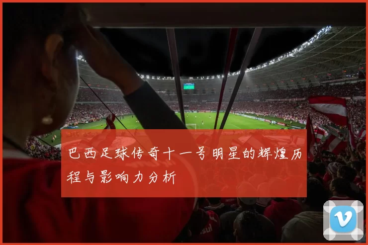 巴西足球传奇十一号明星的辉煌历程与影响力分析