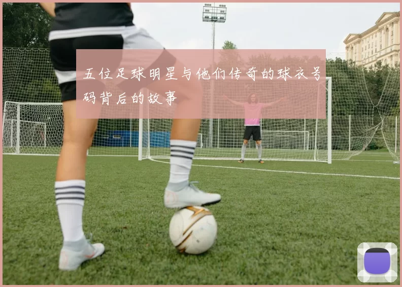 五位足球明星与他们传奇的球衣号码背后的故事