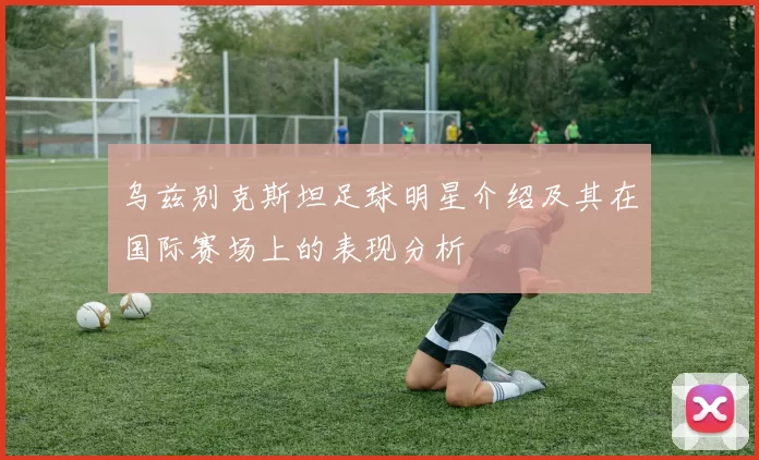 乌兹别克斯坦足球明星介绍及其在国际赛场上的表现分析