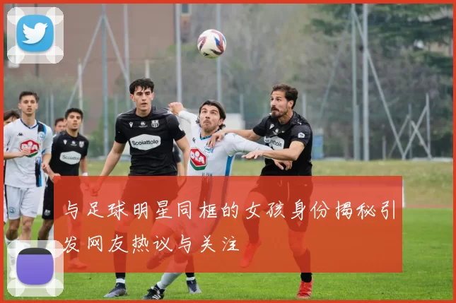 与足球明星同框的女孩身份揭秘引发网友热议与关注