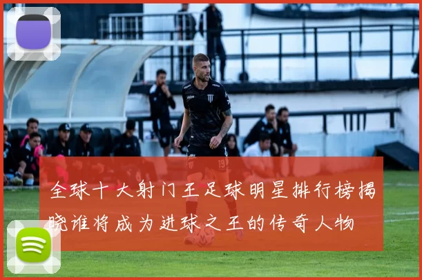 全球十大射门王足球明星排行榜揭晓谁将成为进球之王的传奇人物