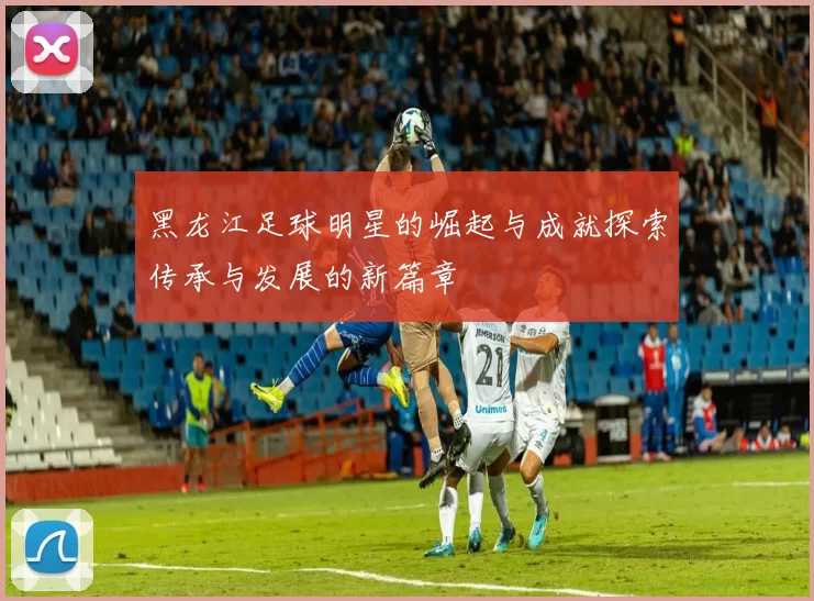 黑龙江足球明星的崛起与成就探索传承与发展的新篇章