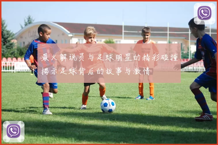 最火解说员与足球明星的精彩碰撞揭示足球背后的故事与激情