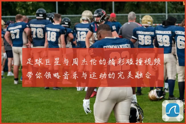 足球巨星与周杰伦的精彩碰撞视频带你领略音乐与运动的完美融合