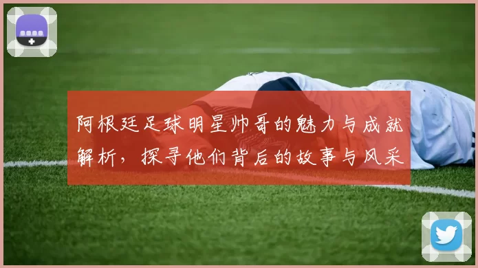 阿根廷足球明星帅哥的魅力与成就解析，探寻他们背后的故事与风采