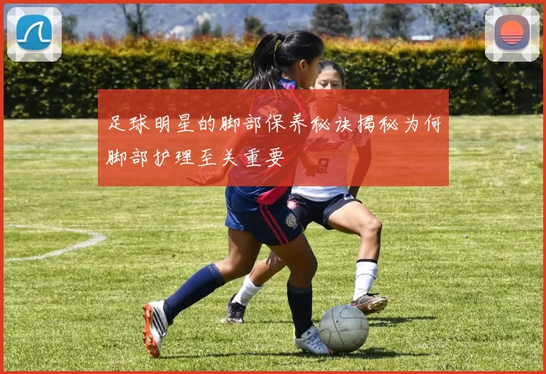 足球明星的脚部保养秘诀揭秘为何脚部护理至关重要