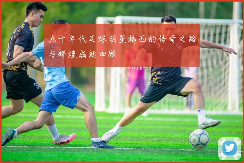 九十年代足球明星梅西的传奇之路与辉煌成就回顾