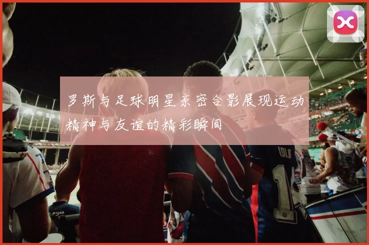 罗斯与足球明星亲密合影展现运动精神与友谊的精彩瞬间