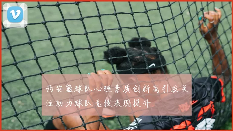 西安篮球队心理素质创新高引发关注助力球队竞技表现提升