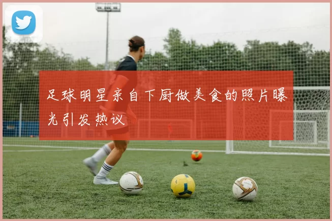足球明星亲自下厨做美食的照片曝光引发热议
