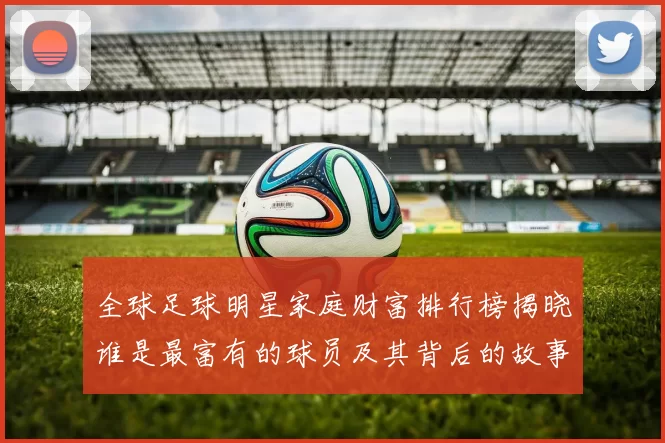 全球足球明星家庭财富排行榜揭晓谁是最富有的球员及其背后的故事