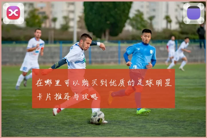 在哪里可以购买到优质的足球明星卡片推荐与攻略
