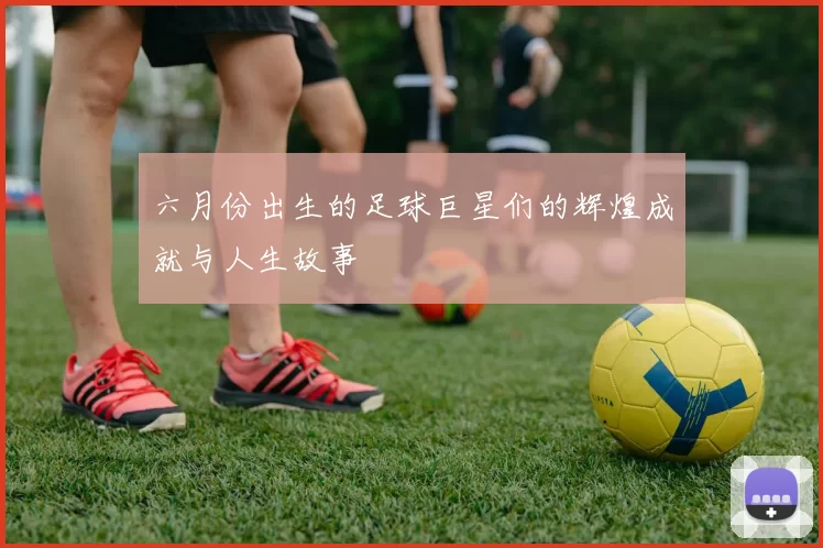 六月份出生的足球巨星们的辉煌成就与人生故事