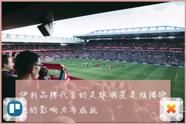 伊利品牌代言的足球明星是谁揭晓他的影响力与成就