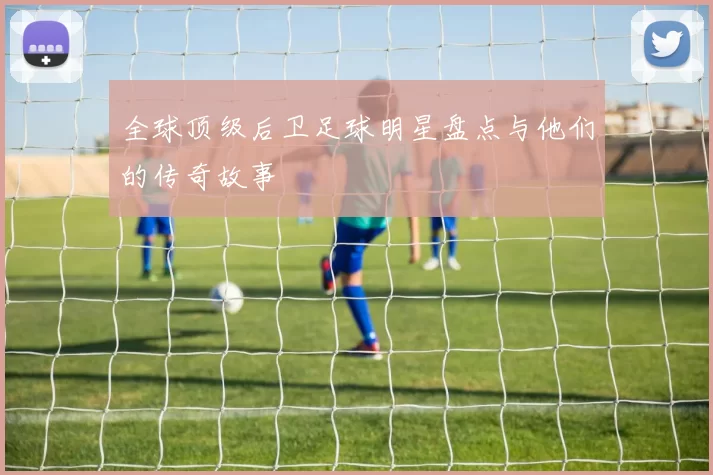 全球顶级后卫足球明星盘点与他们的传奇故事