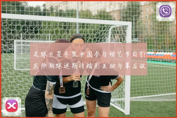 足球巨星齐聚中国参与综艺节目引发热潮球迷期待精彩互动与幕后故事