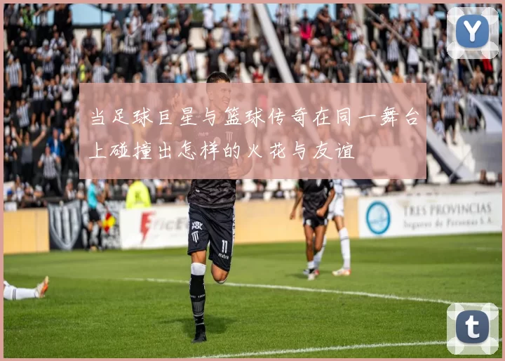 当足球巨星与篮球传奇在同一舞台上碰撞出怎样的火花与友谊
