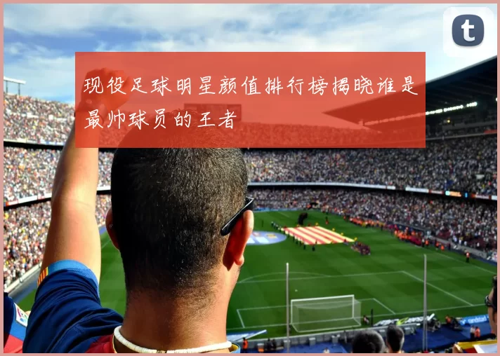 现役足球明星颜值排行榜揭晓谁是最帅球员的王者