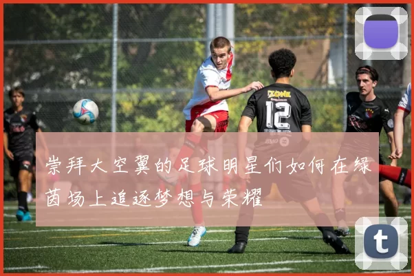崇拜大空翼的足球明星们如何在绿茵场上追逐梦想与荣耀