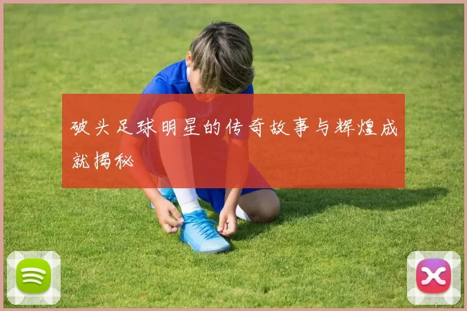 破头足球明星的传奇故事与辉煌成就揭秘