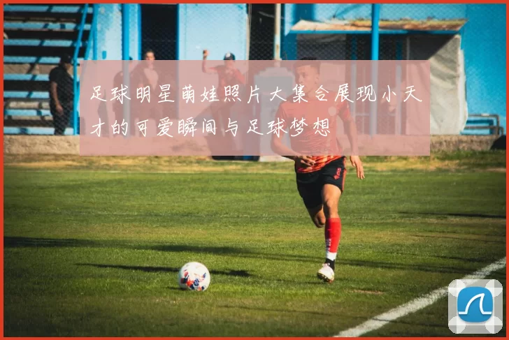 足球明星萌娃照片大集合展现小天才的可爱瞬间与足球梦想