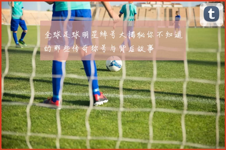 全球足球明星绰号大揭秘你不知道的那些传奇称号与背后故事
