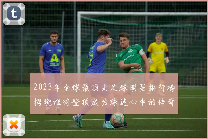2023年全球最顶尖足球明星排行榜揭晓谁将登顶成为球迷心中的传奇之星