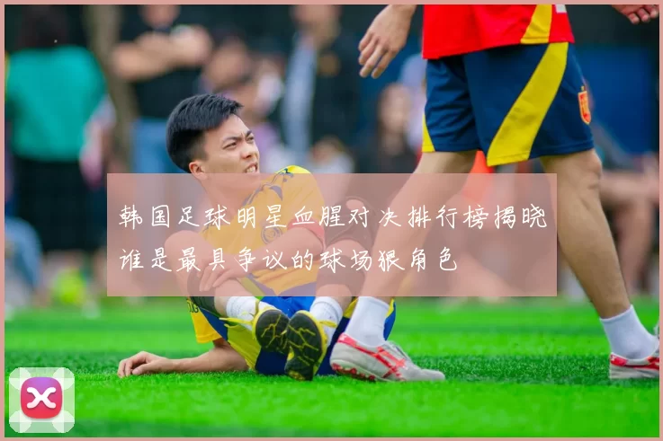韩国足球明星血腥对决排行榜揭晓谁是最具争议的球场狠角色