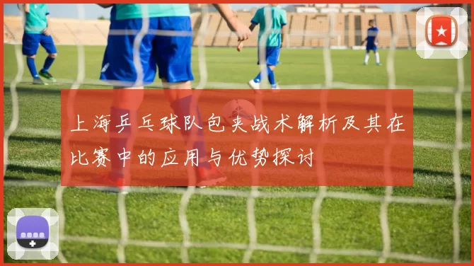 上海乒乓球队包夹战术解析及其在比赛中的应用与优势探讨