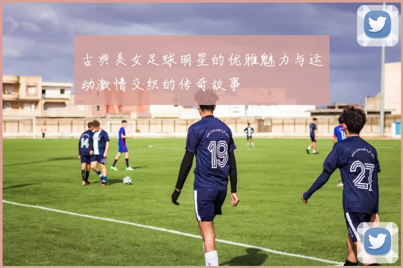 古典美女足球明星的优雅魅力与运动激情交织的传奇故事