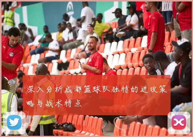 深入分析成都篮球队独特的进攻策略与战术特点