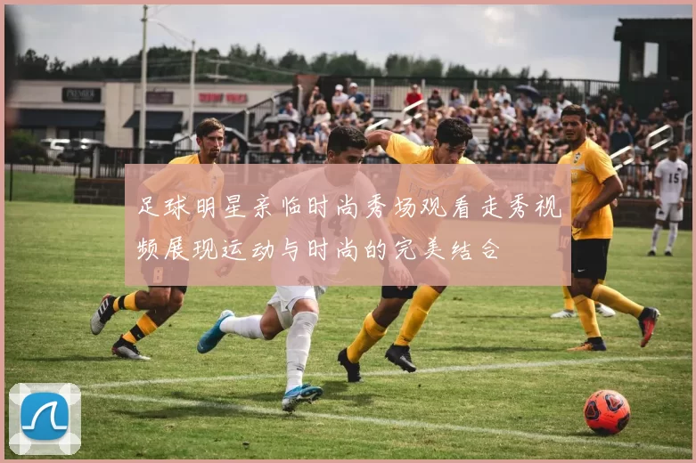 足球明星亲临时尚秀场观看走秀视频展现运动与时尚的完美结合