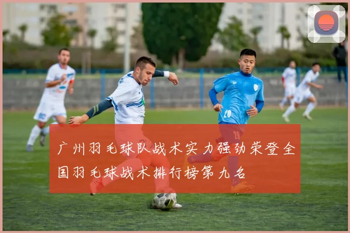 广州羽毛球队战术实力强劲荣登全国羽毛球战术排行榜第九名