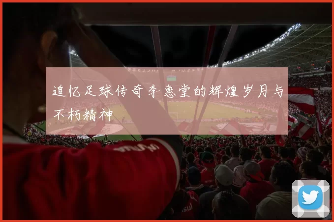 追忆足球传奇李惠堂的辉煌岁月与不朽精神