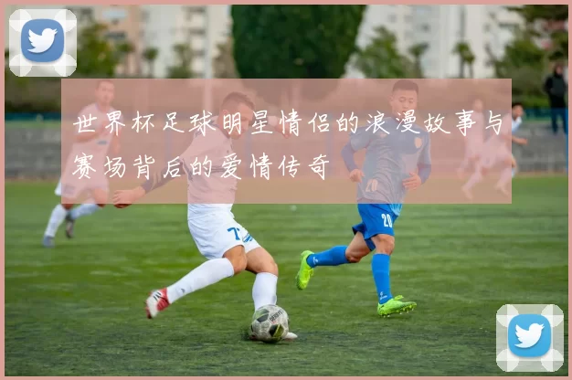 世界杯足球明星情侣的浪漫故事与赛场背后的爱情传奇
