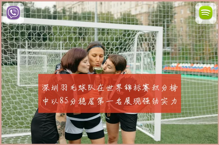 深圳羽毛球队在世界锦标赛积分榜中以85分稳居第一名展现强劲实力